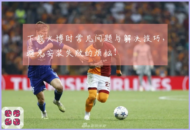 下载火博时常见问题与解决技巧，避免安装失败的烦恼！