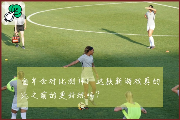 金年会对比测评：这款新游戏真的比之前的更好玩吗？