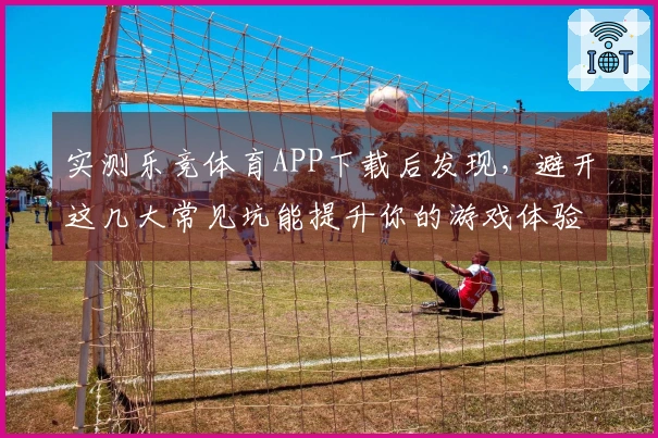 实测乐竞体育APP下载后发现，避开这几大常见坑能提升你的游戏体验