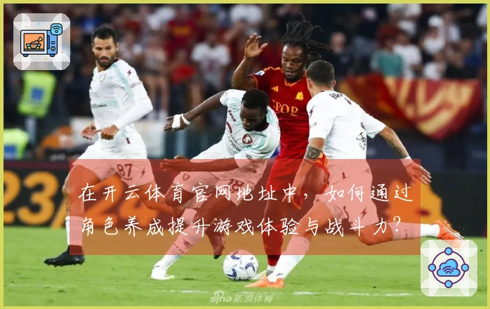 在开云体育官网地址中，如何通过角色养成提升游戏体验与战斗力？