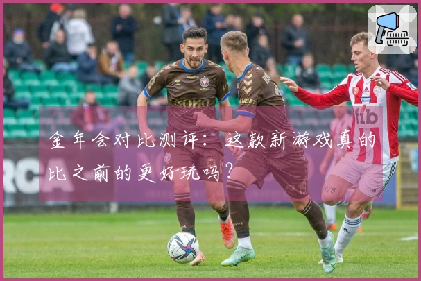 金年会对比测评：这款新游戏真的比之前的更好玩吗？