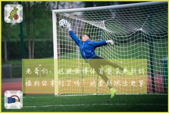 老哥们，这波亚博体育登录更新的福利你拿到了吗？这套新玩法赶紧学起来！