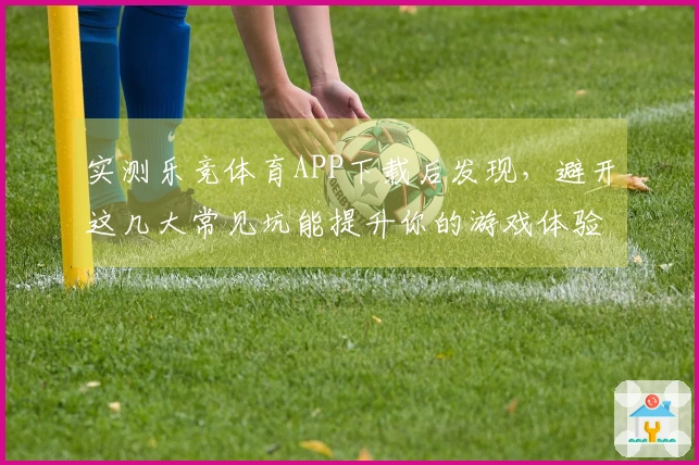 实测乐竞体育APP下载后发现，避开这几大常见坑能提升你的游戏体验
