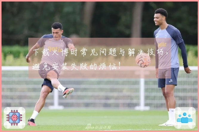 下载火博时常见问题与解决技巧，避免安装失败的烦恼！