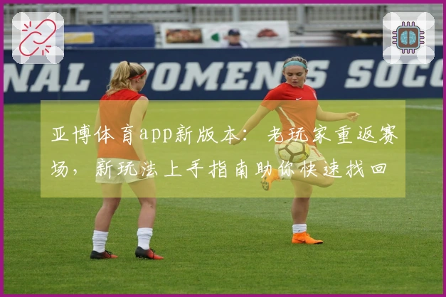 亚博体育app新版本：老玩家重返赛场，新玩法上手指南助你快速找回节奏与收益