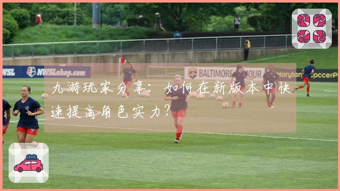 九游玩家分享：如何在新版本中快速提高角色实力？